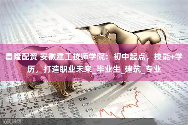 昌隆配资 安徽建工技师学院：初中起点，技能+学历，打造职业未来_毕业生_建筑_专业