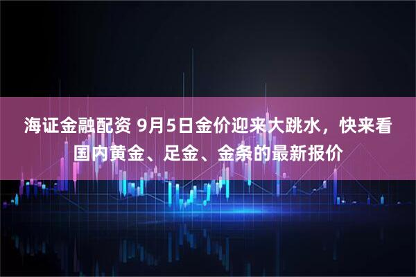 海证金融配资 9月5日金价迎来大跳水，快来看国内黄金、足金、金条的最新报价