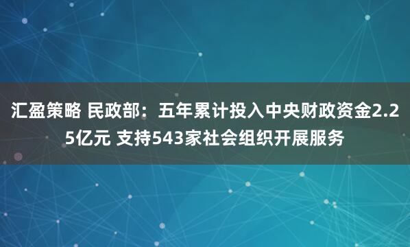 汇盈策略 民政部：五年累计投入中央财政资金2.25亿元 支持543家社会组织开展服务