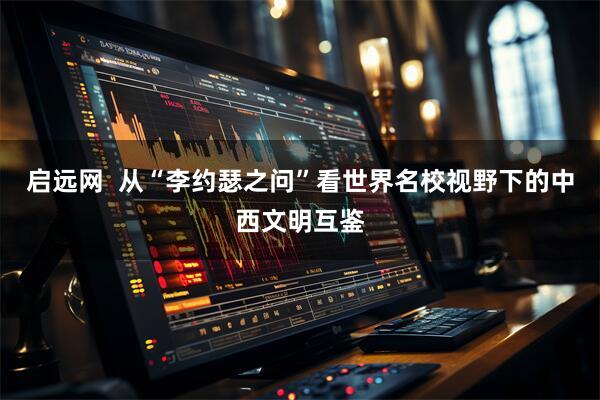 启远网  从“李约瑟之问”看世界名校视野下的中西文明互鉴